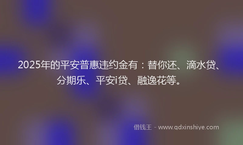2025年的平安普惠违约金有：替你还、滴水贷、分期乐、平安i贷、融逸花等。