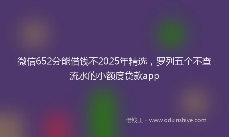 微信652分能借钱不2025年精选，罗列五个不查流水的小额度贷款app