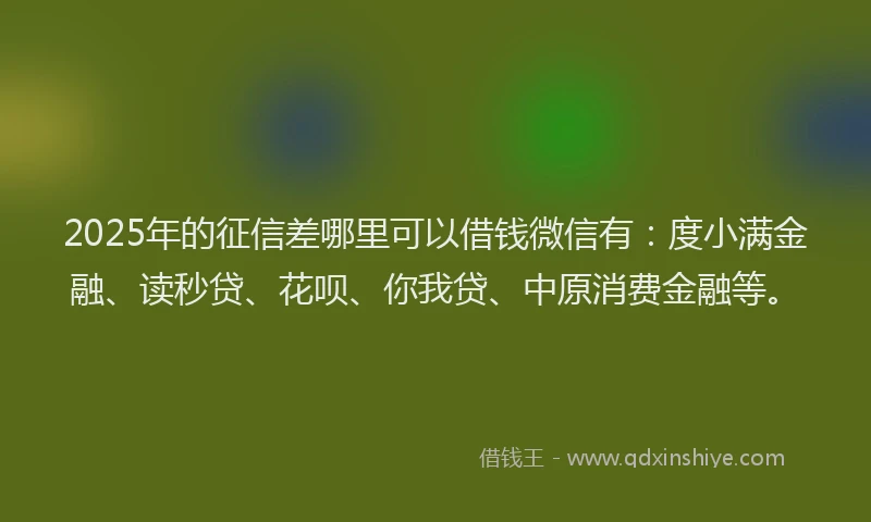 2025年的征信差哪里可以借钱微信有：度小满金融、读秒贷、花呗、你我贷、中原消费金融等。