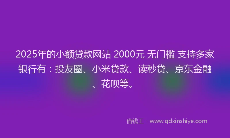 2025年的小额贷款网站 2000元 无门槛 支持多家银行有：投友圈、小米贷款、读秒贷、京东金融、花呗等。