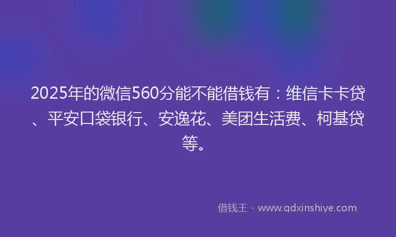 2025年的微信560分能不能借钱有：维信卡卡贷、平安口袋银行、安逸花、美团生活费、柯基贷等。