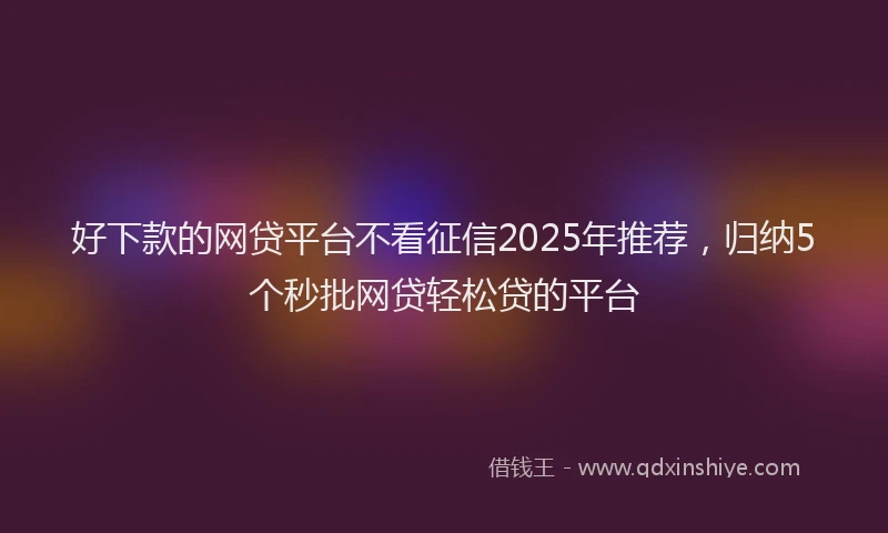 好下款的网贷平台不看征信2025年推荐，归纳5个秒批网贷轻松贷的平台