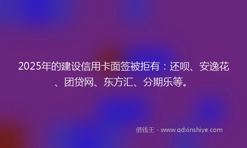 2025年的建设信用卡面签被拒有：还呗、安逸花、团贷网、东方汇、分期乐等。