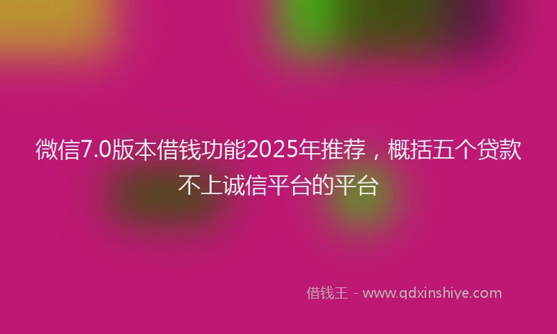 微信7.0版本借钱功能2025年推荐，概括五个贷款不上诚信平台的平台