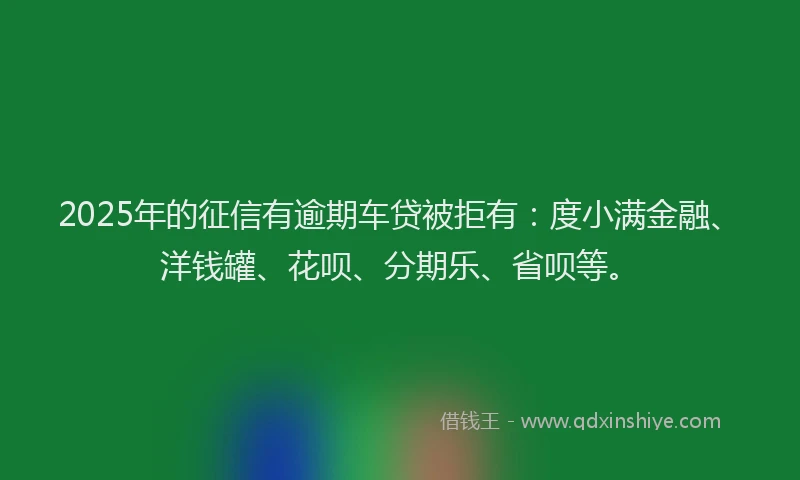 2025年的征信有逾期车贷被拒有：度小满金融、洋钱罐、花呗、分期乐、省呗等。
