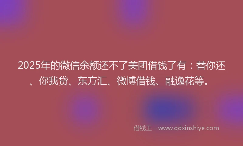 2025年的微信余额还不了美团借钱了有：替你还、你我贷、东方汇、微博借钱、融逸花等。