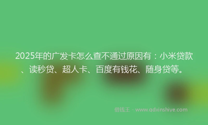 2025年的广发卡怎么查不通过原因有：小米贷款、读秒贷、超人卡、百度有钱花、随身贷等。