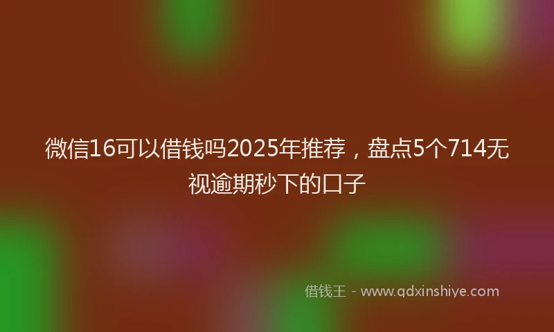 微信16可以借钱吗2025年推荐，盘点5个714无视逾期秒下的口子