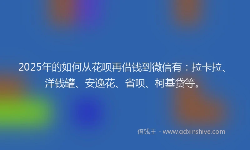 2025年的如何从花呗再借钱到微信有：拉卡拉、洋钱罐、安逸花、省呗、柯基贷等。