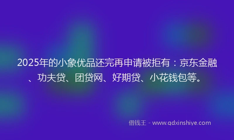 2025年的小象优品还完再申请被拒有：京东金融、功夫贷、团贷网、好期贷、小花钱包等。