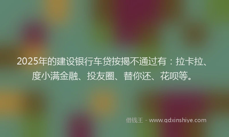2025年的建设银行车贷按揭不通过有：拉卡拉、度小满金融、投友圈、替你还、花呗等。