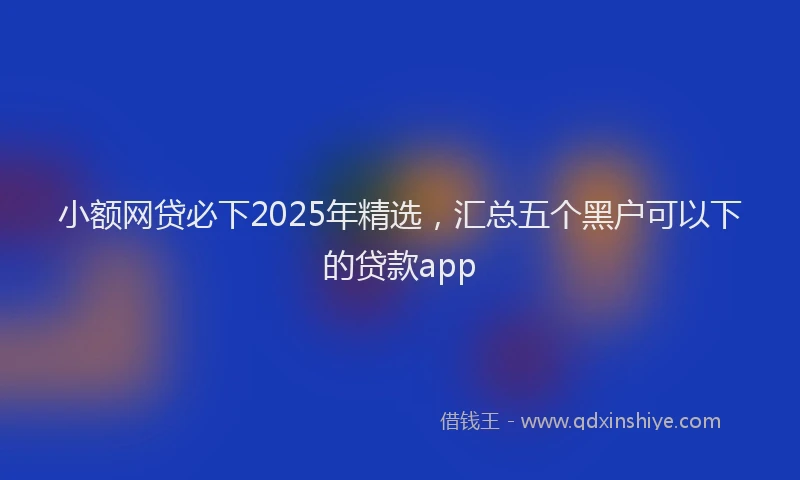 小额网贷必下2025年精选，汇总五个黑户可以下的贷款app