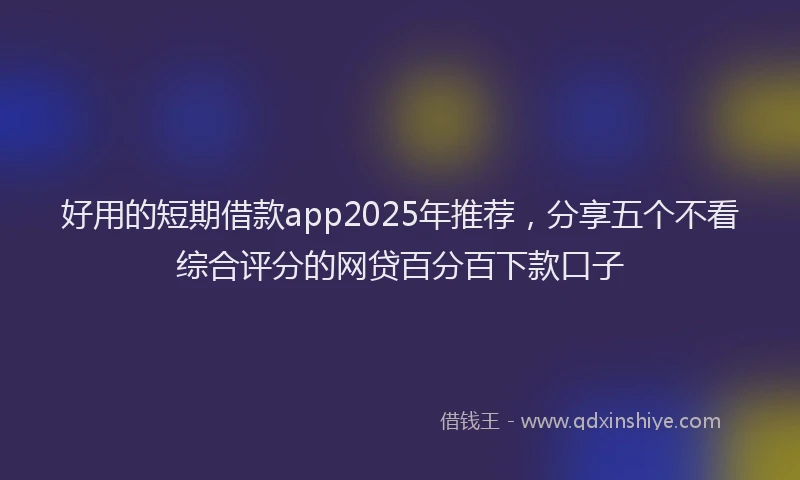 好用的短期借款app2025年推荐，分享五个不看综合评分的网贷百分百下款口子