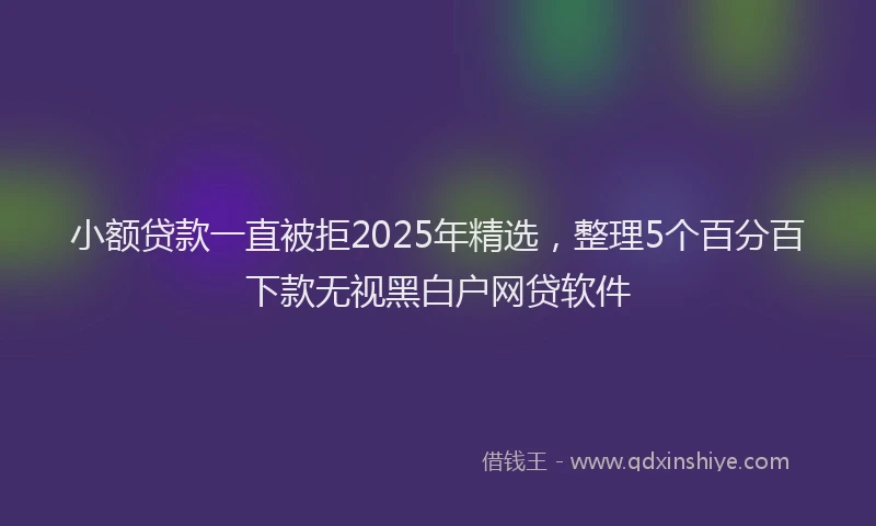 小额贷款一直被拒2025年精选，整理5个百分百下款无视黑白户网贷软件