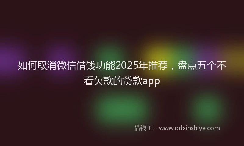 如何取消微信借钱功能2025年推荐，盘点五个不看欠款的贷款app