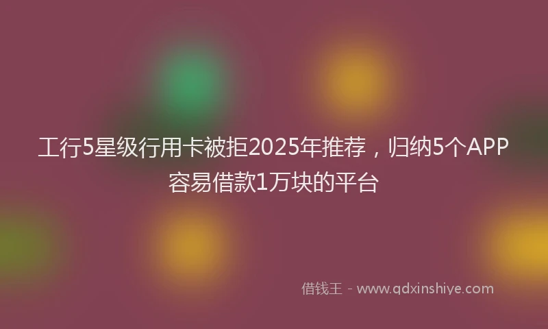 工行5星级行用卡被拒2025年推荐，归纳5个APP容易借款1万块的平台