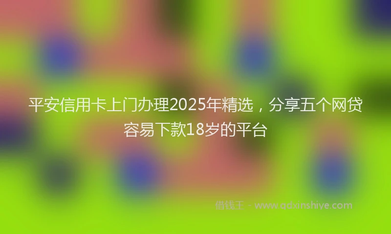 平安信用卡上门办理2025年精选，分享五个网贷容易下款18岁的平台