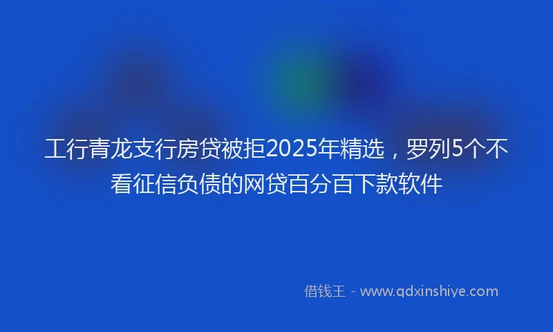 工行青龙支行房贷被拒2025年精选，罗列5个不看征信负债的网贷百分百下款软件