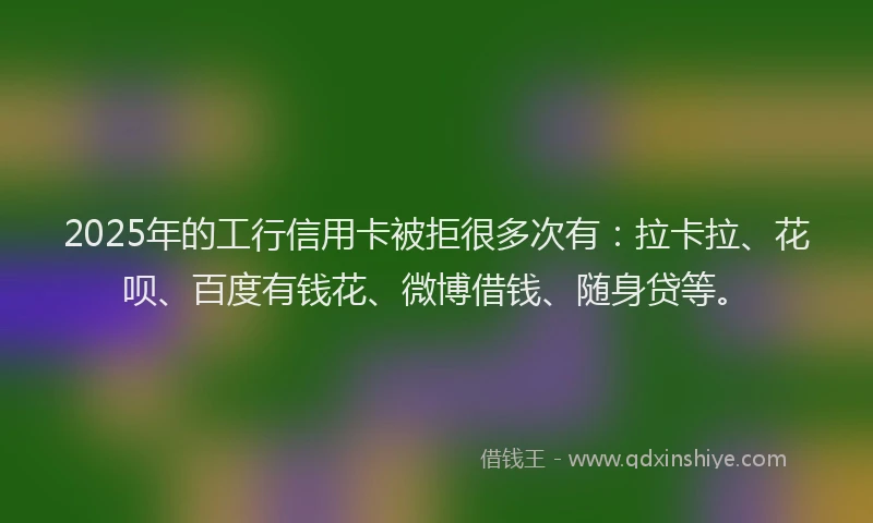 2025年的工行信用卡被拒很多次有：拉卡拉、花呗、百度有钱花、微博借钱、随身贷等。