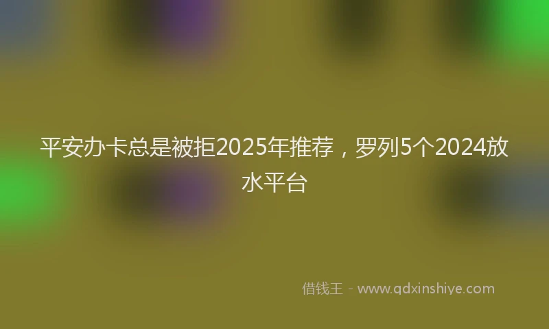平安办卡总是被拒2025年推荐，罗列5个2024放水平台