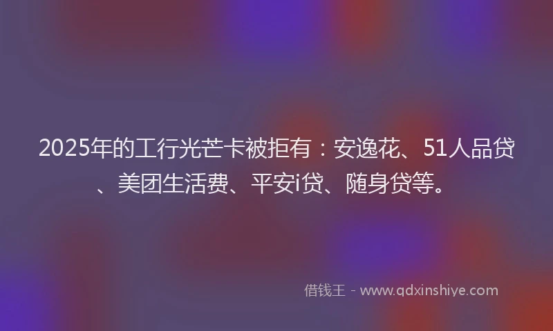 2025年的工行光芒卡被拒有：安逸花、51人品贷、美团生活费、平安i贷、随身贷等。