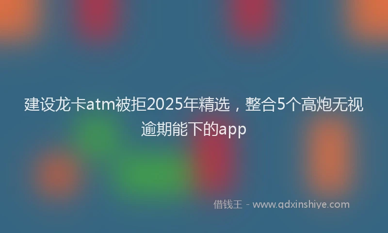 建设龙卡atm被拒2025年精选，整合5个高炮无视逾期能下的app
