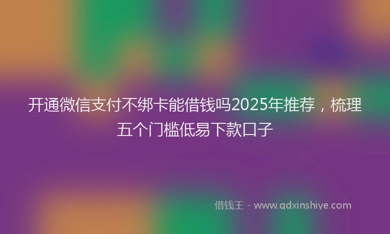 开通微信支付不绑卡能借钱吗2025年推荐，梳理五个门槛低易下款口子