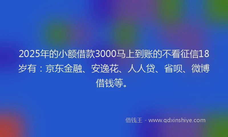 2025年的小额借款3000马上到账的不看征信18岁有：京东金融、安逸花、人人贷、省呗、微博借钱等。