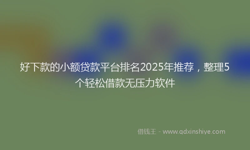 好下款的小额贷款平台排名2025年推荐，整理5个轻松借款无压力软件