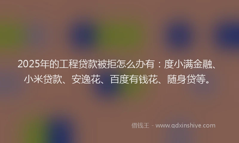 2025年的工程贷款被拒怎么办有：度小满金融、小米贷款、安逸花、百度有钱花、随身贷等。