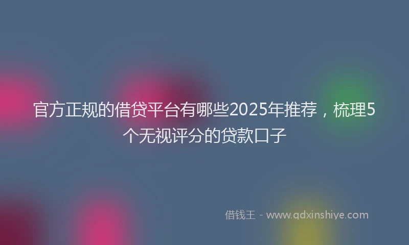 官方正规的借贷平台有哪些2025年推荐，梳理5个无视评分的贷款口子