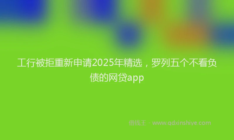 工行被拒重新申请2025年精选，罗列五个不看负债的网贷app