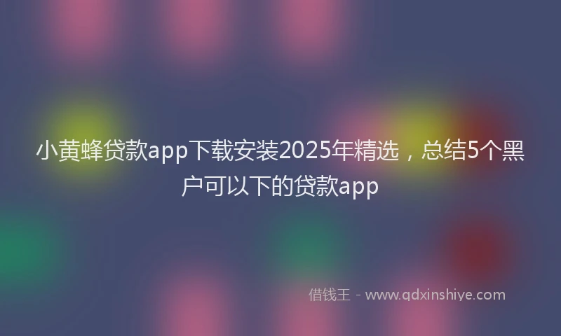 小黄蜂贷款app下载安装2025年精选，总结5个黑户可以下的贷款app