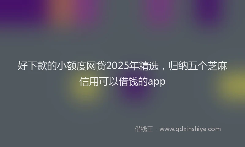 好下款的小额度网贷2025年精选，归纳五个芝麻信用可以借钱的app