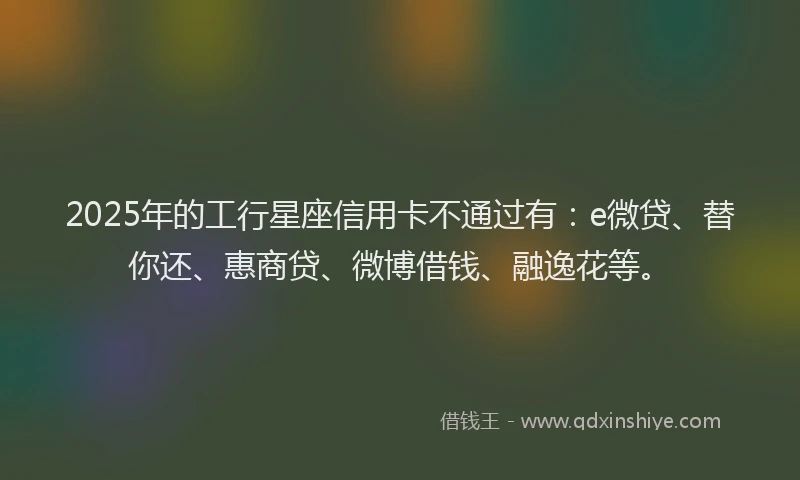 2025年的工行星座信用卡不通过有：e微贷、替你还、惠商贷、微博借钱、融逸花等。