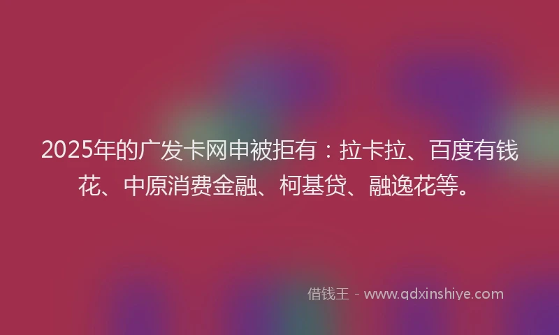 2025年的广发卡网申被拒有：拉卡拉、百度有钱花、中原消费金融、柯基贷、融逸花等。