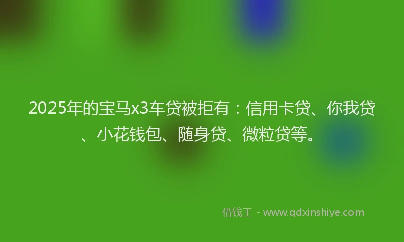 2025年的宝马x3车贷被拒有：信用卡贷、你我贷、小花钱包、随身贷、微粒贷等。