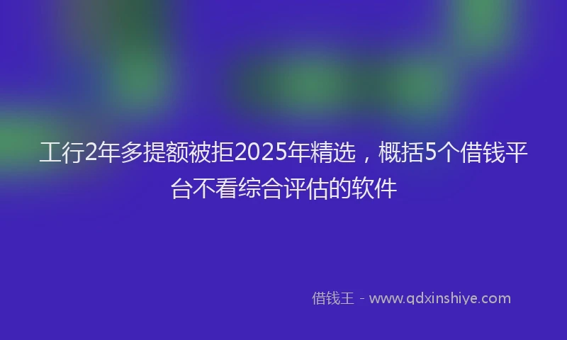 工行2年多提额被拒2025年精选，概括5个借钱平台不看综合评估的软件
