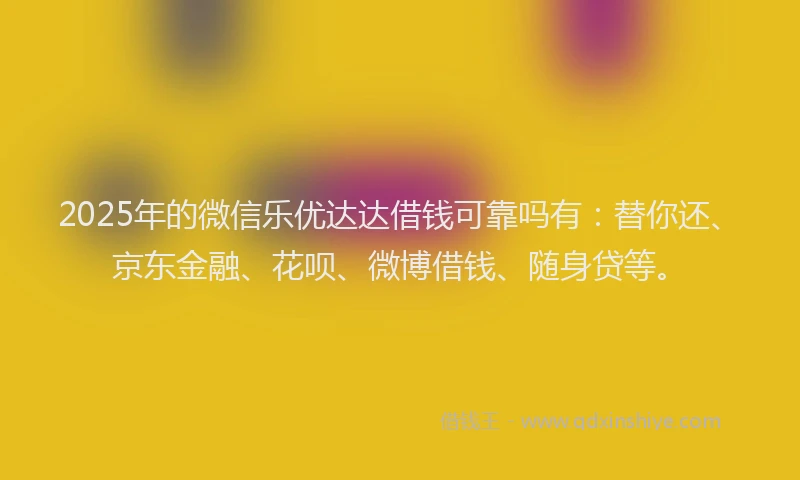 2025年的微信乐优达达借钱可靠吗有：替你还、京东金融、花呗、微博借钱、随身贷等。