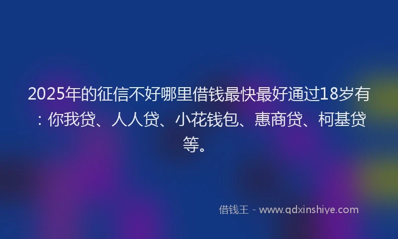 2025年的征信不好哪里借钱最快最好通过18岁有：你我贷、人人贷、小花钱包、惠商贷、柯基贷等。