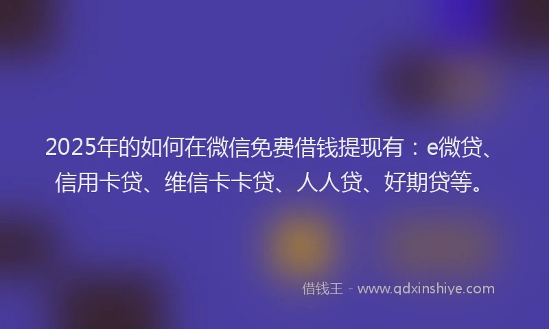 2025年的如何在微信免费借钱提现有：e微贷、信用卡贷、维信卡卡贷、人人贷、好期贷等。