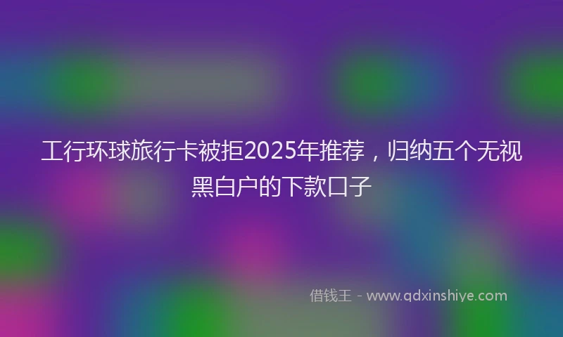 工行环球旅行卡被拒2025年推荐，归纳五个无视黑白户的下款口子