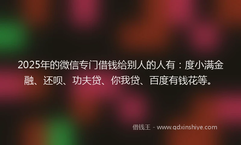 2025年的微信专门借钱给别人的人有：度小满金融、还呗、功夫贷、你我贷、百度有钱花等。
