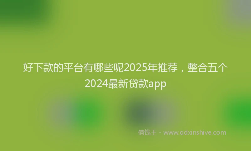 好下款的平台有哪些呢2025年推荐，整合五个2024最新贷款app