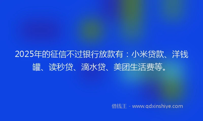 2025年的征信不过银行放款有：小米贷款、洋钱罐、读秒贷、滴水贷、美团生活费等。