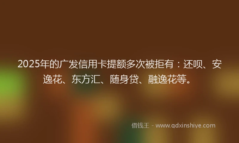 2025年的广发信用卡提额多次被拒有：还呗、安逸花、东方汇、随身贷、融逸花等。