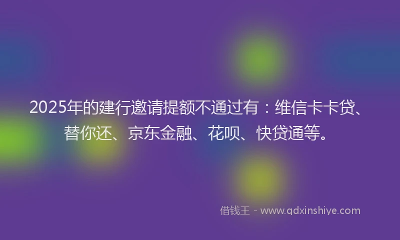 2025年的建行邀请提额不通过有：维信卡卡贷、替你还、京东金融、花呗、快贷通等。