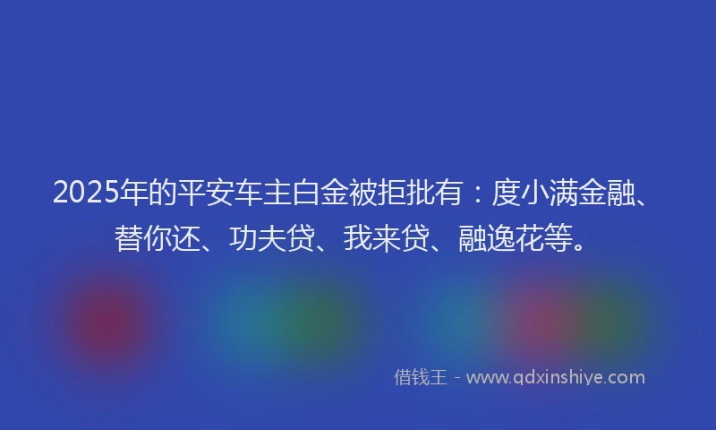 2025年的平安车主白金被拒批有：度小满金融、替你还、功夫贷、我来贷、融逸花等。