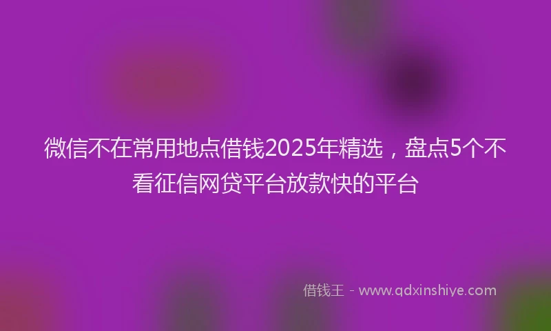 微信不在常用地点借钱2025年精选，盘点5个不看征信网贷平台放款快的平台