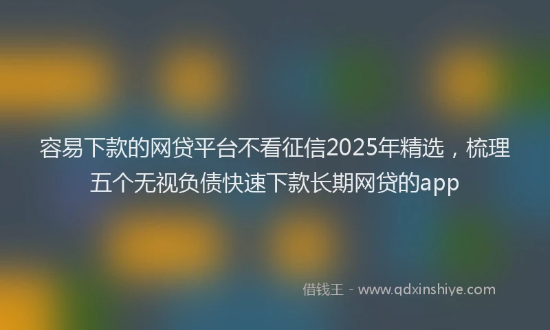 容易下款的网贷平台不看征信2025年精选，梳理五个无视负债快速下款长期网贷的app